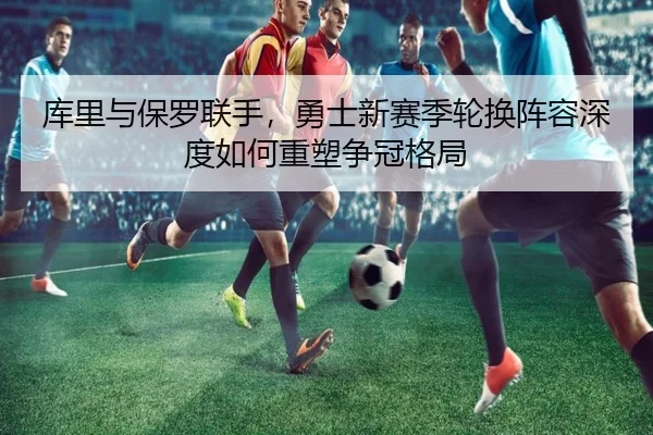 库里与保罗联手，勇士新赛季轮换阵容深度如何重塑争冠格局