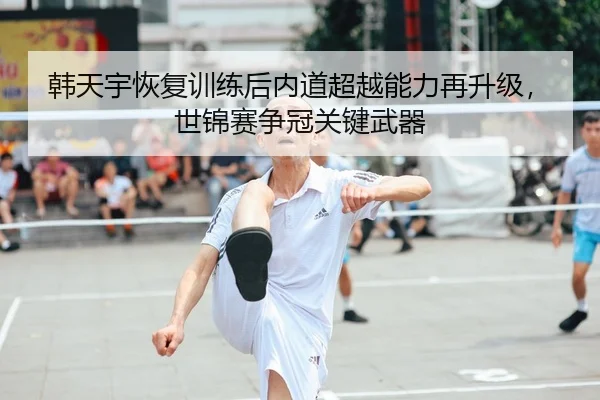 韩天宇恢复训练后内道超越能力再升级，世锦赛争冠关键武器