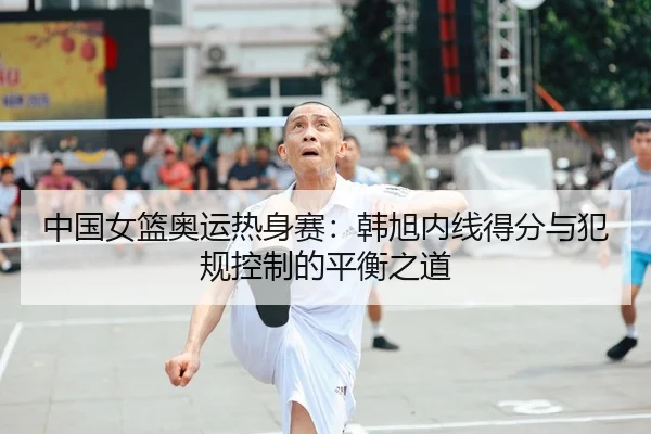中国女篮奥运热身赛：韩旭内线得分与犯规控制的平衡之道