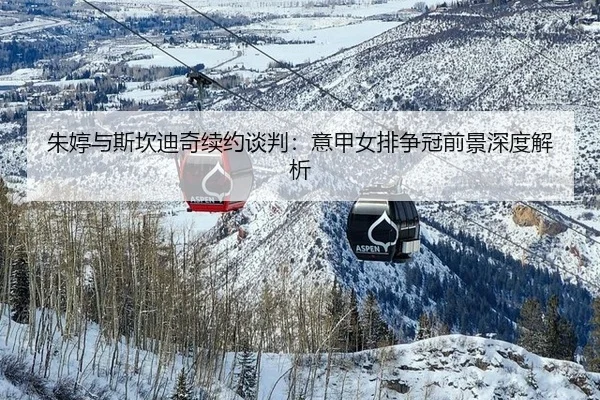 朱婷与斯坎迪奇续约谈判：意甲女排争冠前景深度解析
