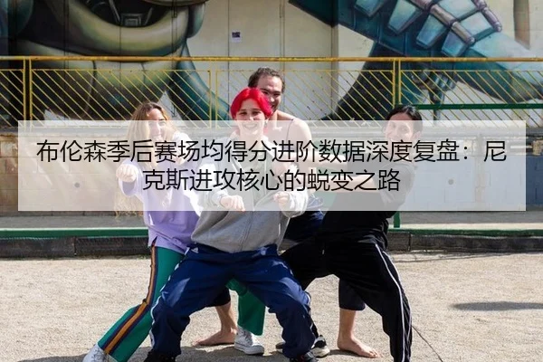 布伦森季后赛场均得分进阶数据深度复盘：尼克斯进攻核心的蜕变之路